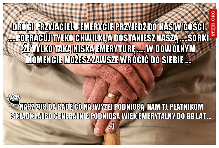DROGI PRZYJACIELU EMERYCIE PRZYJEDŻ DO NAS W GOŚCI .....POPRACUJ TYLKO CHWILKĘ A DOSTANIESZ NASZĄ .....SORKI ,ŻE TYLKO TAKĄ NISKĄ EMERYTURĘ ..... W DOWOLNYM MOMENCIE MOŻESZ ZAWSZE WRÓCIĆ DO SIEBIE ....