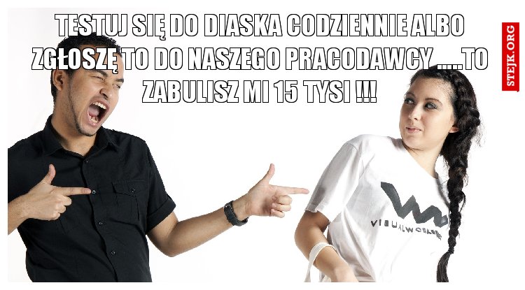 testuj się do diaska codziennie albo zgłoszę to do naszego pracodawcy .....to zabulisz mi 15 tysi !!!