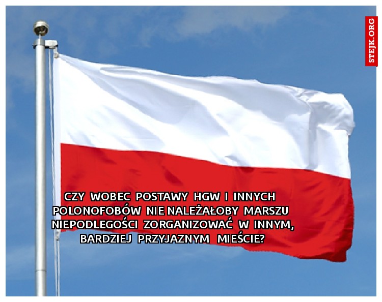 Czy  wobec  postawy  HGW  i  innych   polonofobów  nie należałoby  Marszu  niepodlegości  zorganizować  w  innym, bardziej  przyjaznym   mieście?
