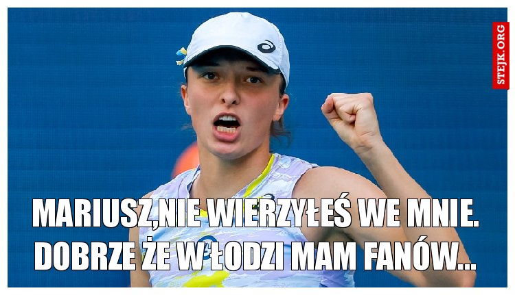 Mariusz,nie wierzyłeś we mnie. Dobrze że w Łodzi mam fanów...