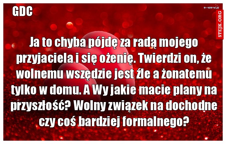 Ja to chyba pójdę za radą mojego przyjaciela i się ożenię. Twierdzi on, że wolnemu wszędzie jest źle a żonatemu tylko w domu. A Wy jakie macie plany na przyszłość? Wolny związek na dochodne czy coś bardziej formalnego?