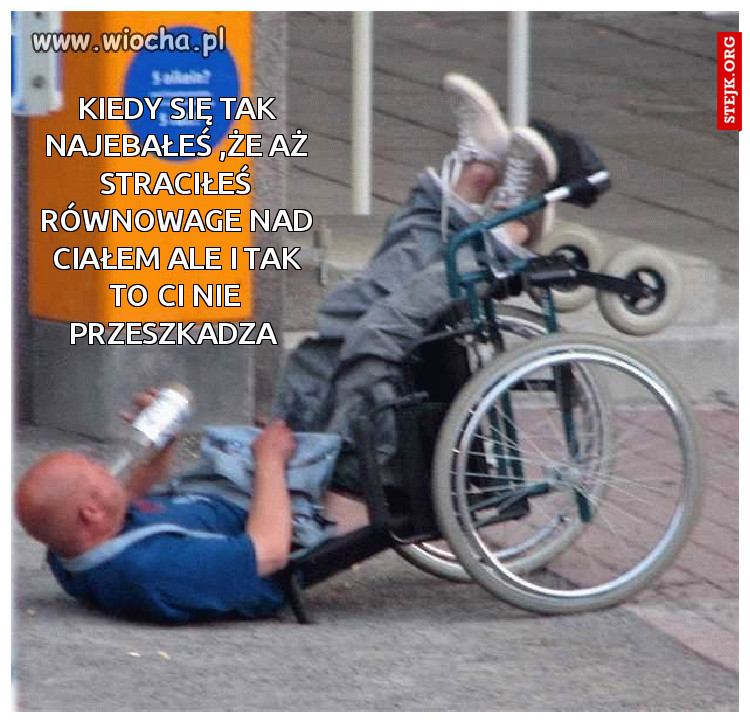 Kiedy się tak najebałeś ,że aż straciłeś równowage nad ciałem ale i tak to ci nie przeszkadza 