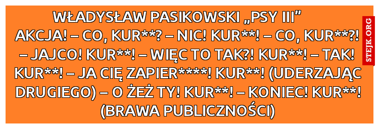         Władysław Pasikowski „Psy III”               akcja! – Co, kur**? – Nic! Kur**! – Co, kur**?! – Jajco! Kur**! – Więc to tak?! Kur**! – Tak! Kur**! – Ja cię zapier****! Kur**! (uderzając drugiego) – O żeż ty! Kur**! – Koniec! Kur**! (brawa publiczności)