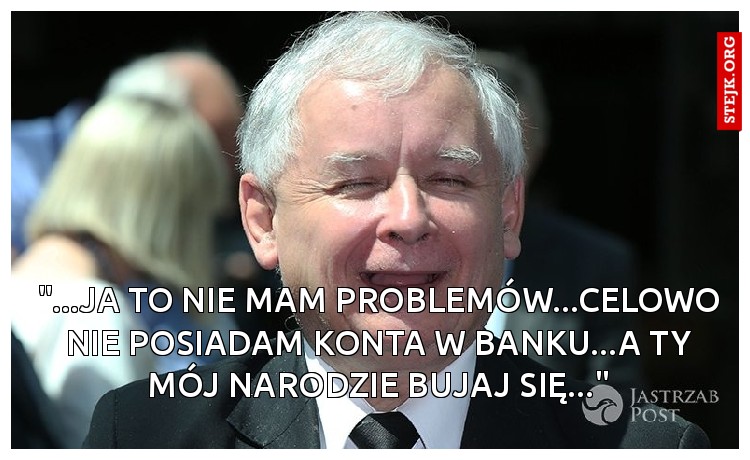"...JA TO NIE MAM PROBLEMÓW...CELOWO NIE POSIADAM KONTA W BANKU...A TY MÓJ NARODZIE BUJAJ SIĘ..."