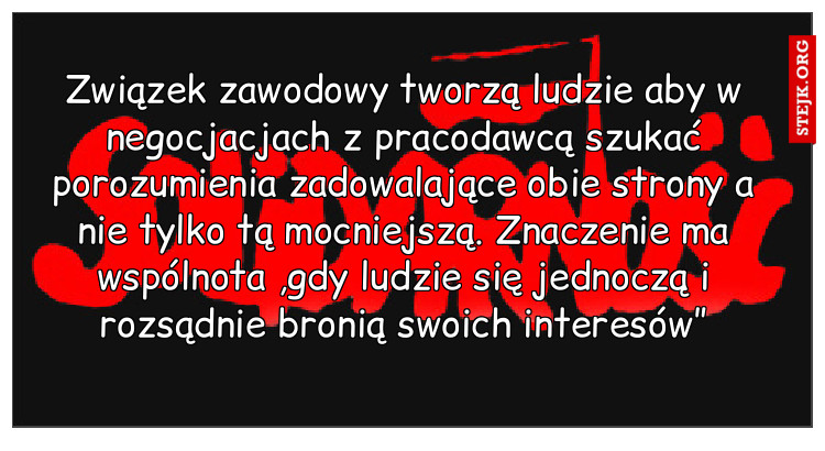 Związek zawodowy tworzą ludzie aby w negocjacjach z pracodawcą szukać porozumienia zadowalające obie strony a nie tylko tą mocniejszą. Znaczenie ma wspólnota ,gdy ludzie się jednoczą i rozsądnie bronią swoich interesów”