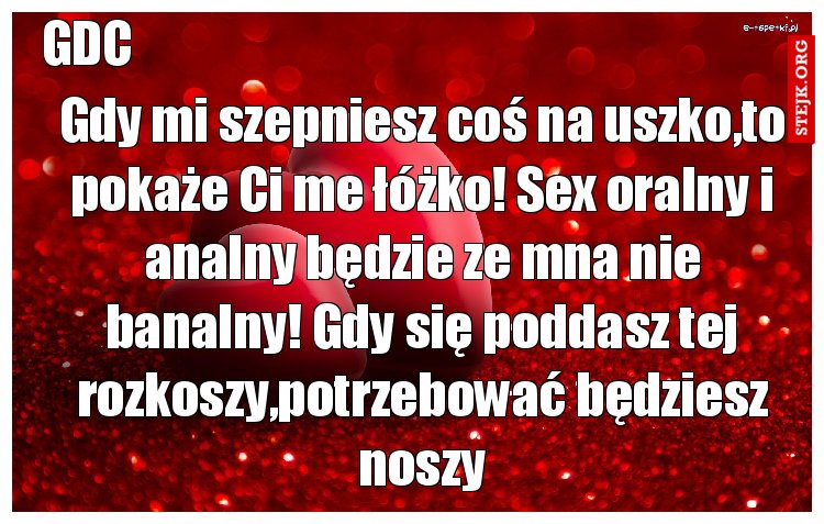 Gdy mi szepniesz coś na uszko,to pokaże Ci me łóżko! Sex oralny i analny będzie ze mna nie banalny! Gdy się poddasz tej rozkoszy,potrzebować będziesz noszy