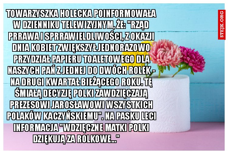 Towarzyszka Holecka poinformowała w Dzienniku Telewizyjnym, że: "Rząd Prrawa i Sprrawieldliwości, z okazji Dnia Kobiet zwiększył jednorazowo przydział papieru toaletowego dla Naszych Pań z jednej do dwóch rolek - na drugi kwartał bieżącego roku. Tę śmiałą decyzję Polki zawdzięczają Prezesowi Jarosławowi Wszystkich Polaków Kaczyńskiemu". Na pasku leci informacja "Wdzięczne Matki Polki dziękują za Rolkowe..." 	 