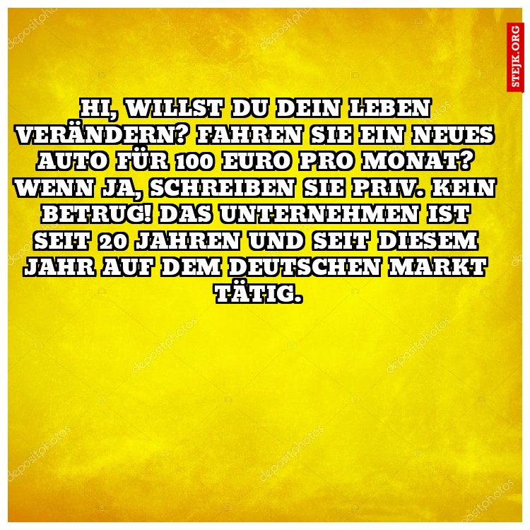Hi, willst du dein Leben verändern? Fahren Sie ein neues Auto für 100 Euro pro Monat? Wenn ja, schreiben Sie priv. Kein Betrug! Das Unternehmen ist seit 20 Jahren und seit diesem Jahr auf dem deutschen Markt tätig.