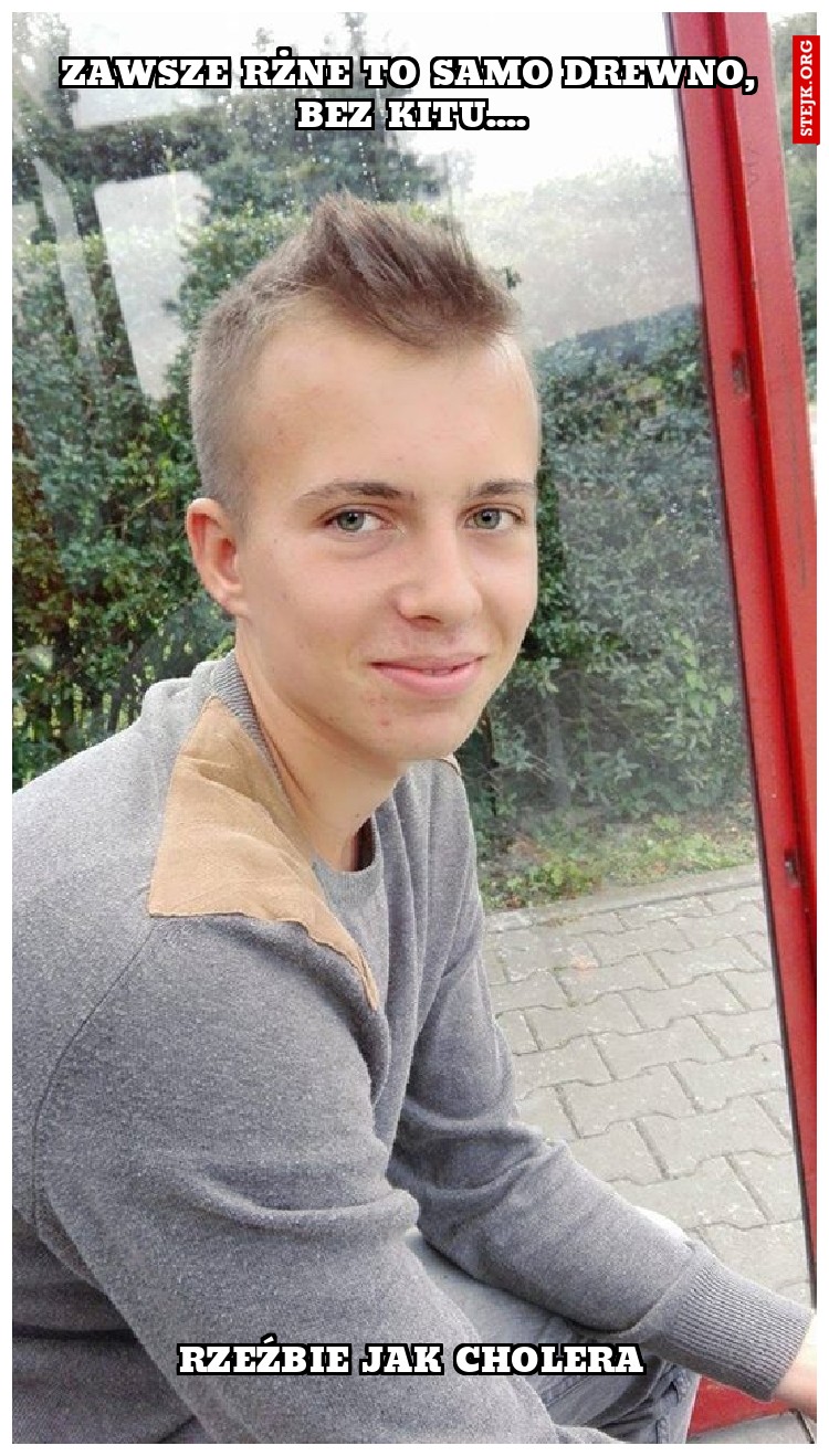 Zawsze rżne to samo drewno, bez kitu....