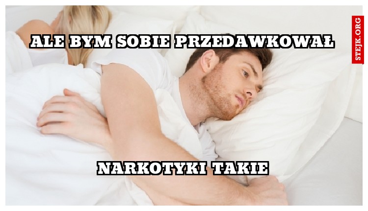 ale bym sobie przedawkował