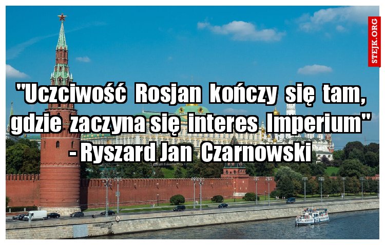 "Uczciwość  Rosjan  kończy  się  tam, gdzie  zaczyna się  interes  Imperium" - Ryszard Jan  Czarnowski