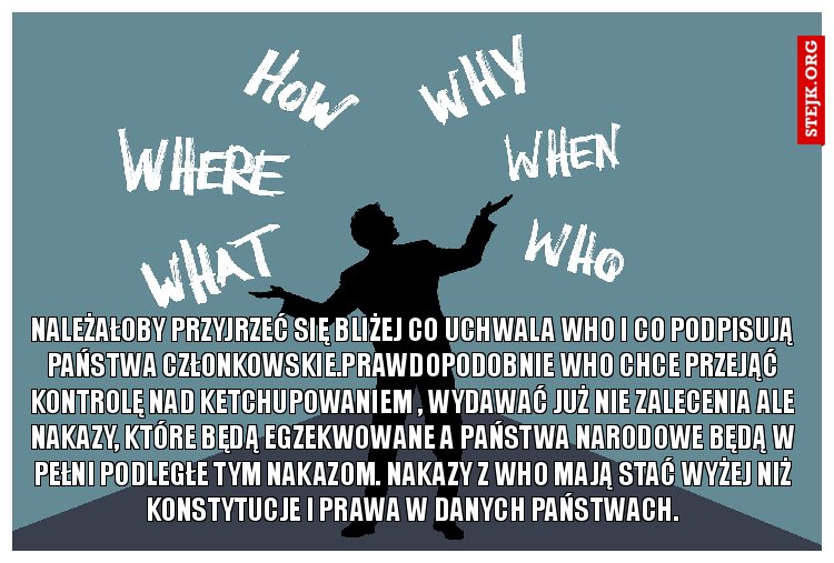 Należałoby przyjrzeć się bliżej co uchwala WHO i co podpisują państwa członkowskie.Prawdopodobnie WHO chce przejąć kontrolę nad ketchupowaniem , wydawać już nie zalecenia ale nakazy, które będą egzekwowane a państwa narodowe będą w pełni podległe tym nakazom. Nakazy z WHO mają stać wyżej niż konstytucje i prawa w danych państwach.