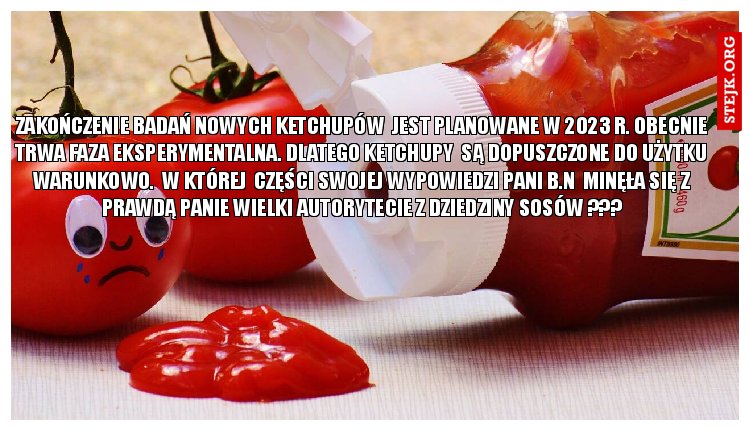 Zakończenie badań nowych ketchupów  jest planowane w 2023 r. Obecnie trwa faza eksperymentalna. Dlatego ketchupy  są dopuszczone do użytku warunkowo.  W której  części swojej wypowiedzi Pani B.N  minęła się z prawdą panie wielki autorytecie z dziedziny sosów ???