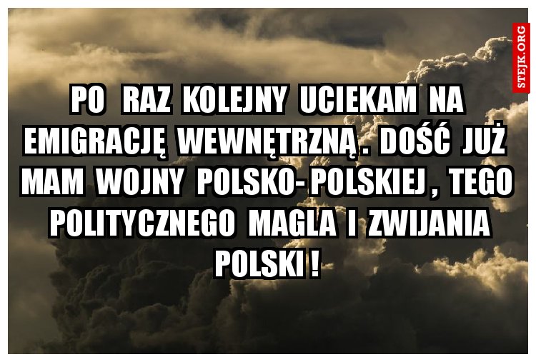 Po   raz  kolejny  uciekam  na  emigrację  wewnętrzną .  Dość  już   mam  wojny  polsko- polskiej ,  tego   politycznego  magla  i  zwijania  Polski ! 