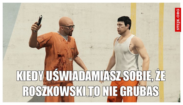 kiedy uświadamiasz sobie, że roszkowski to nie grubas