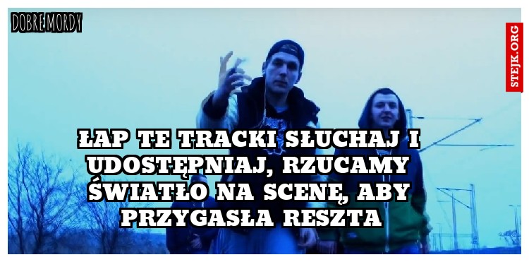 ŁAP TE TRACKI SŁUCHAJ I UDOSTĘPNIAJ, RZUCAMY ŚWIATŁO NA SCENĘ, ABY PRZYGASŁA RESZTA