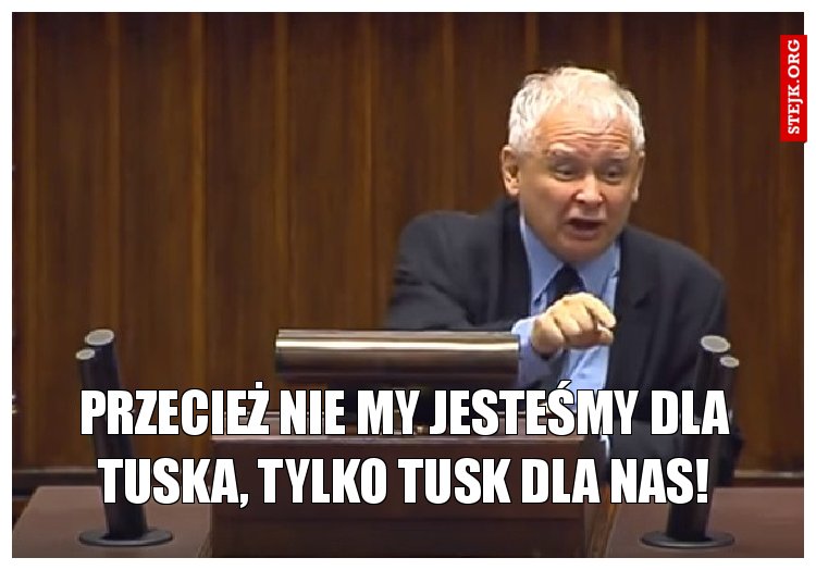 Przecież nie my jesteśmy dla Tuska, tylko Tusk dla nas!