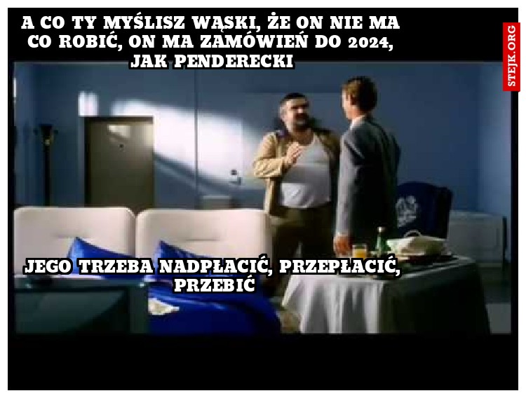 A co Ty myślisz wąski, że on nie ma co robić, on ma zamówień do 2024, jak Penderecki