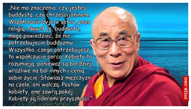 „Nie ma znaczenia, czy jesteś buddystą, czy chrześcijaninem. Współczucie żyje w sercu, poza religią. Nawet ja, buddysta, mogę powiedzieć, że nie potrzebujecie buddyzmu. Wszystko, czego potrzebujesz to współczucie serca. Kobiety to rozumieją, ponieważ są bardziej wrażliwe na ból innych i cenią sobie życie. Stawiasz mężczyzn na czele, oni walczą. Postaw kobiety, one zawrą pokój. Kobiety są liderami przyszłości.” 