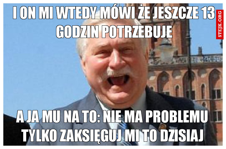 I on mi wtedy mówi że jeszcze 13 godzin potrzebuje