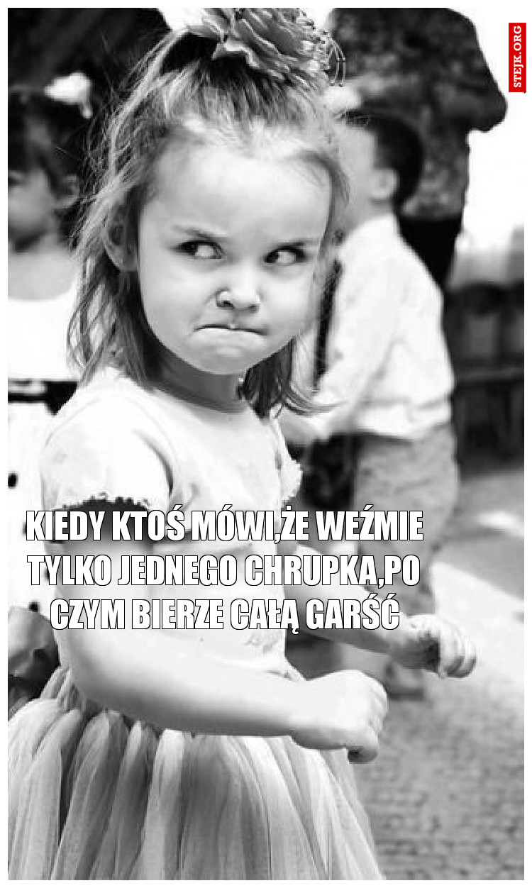 kiedy ktoś mówi,że weźmie tylko jednego chrupka,po czym bierze całą garść