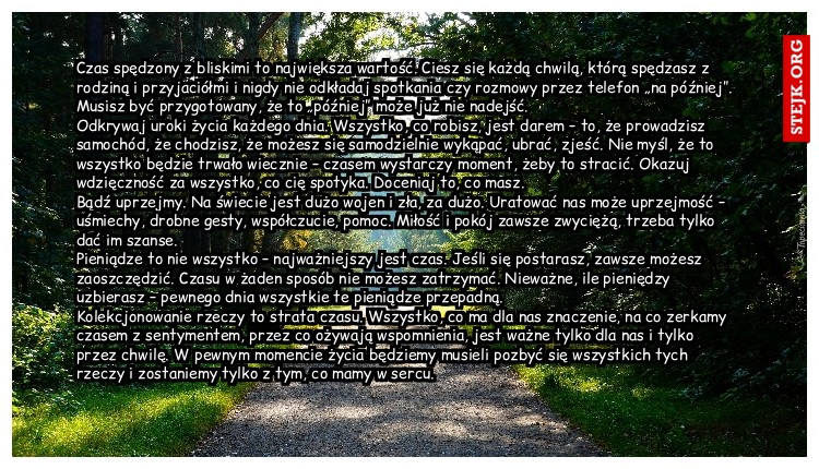 Czas spędzony z bliskimi to największa wartość. Ciesz się każdą chwilą, którą spędzasz z rodziną i przyjaciółmi i nigdy nie odkładaj spotkania czy rozmowy przez telefon „na później”. Musisz być przygotowany, że to „później” może już nie nadejść.                              Odkrywaj uroki życia każdego dnia. Wszystko, co robisz, jest darem – to, że prowadzisz samochód, że chodzisz, że możesz się samodzielnie wykąpać, ubrać, zjeść. Nie myśl, że to wszystko będzie trwało wiecznie – czasem wystarczy moment, żeby to stracić. Okazuj wdzięczność za wszystko, co cię spotyka. Doceniaj to, co masz.                                        Bądź uprzejmy. Na świecie jest dużo wojen i zła, za dużo. Uratować nas może uprzejmość – uśmiechy, drobne gesty, współczucie, pomoc. Miłość i pokój zawsze zwyciężą, trzeba tylko dać im szanse.                                                                                                                  Pieniądze to nie wszystko – najważniejszy jest czas. Jeśli się postarasz, zawsze możesz zaoszczędzić. Czasu w żaden sposób nie możesz zatrzymać. Nieważne, ile pieniędzy uzbierasz – pewnego dnia wszystkie te pieniądze przepadną.                           Kolekcjonowanie rzeczy to strata czasu. Wszystko, co ma dla nas znaczenie, na co zerkamy czasem z sentymentem, przez co ożywają wspomnienia, jest ważne tylko dla nas i tylko przez chwilę. W pewnym momencie życia będziemy musieli pozbyć się wszystkich tych rzeczy i zostaniemy tylko z tym, co mamy w sercu.