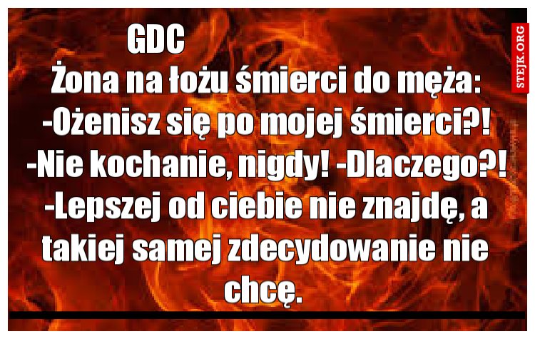 Żona na łożu śmierci do męża: -Ożenisz się po mojej śmierci?! -Nie kochanie, nigdy! -Dlaczego?! -Lepszej od ciebie nie znajdę, a takiej samej zdecydowanie nie chcę. 