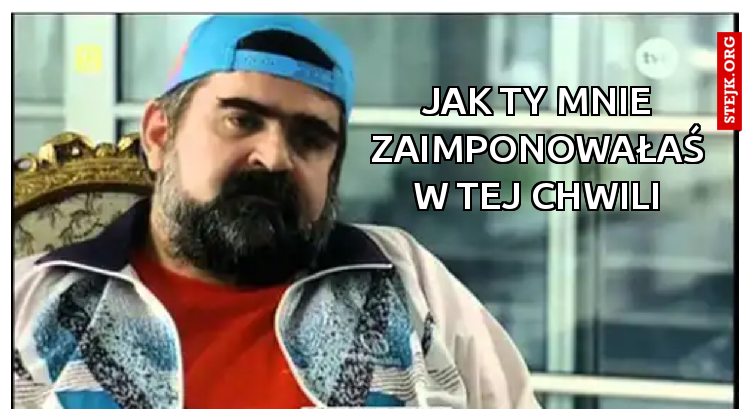 Jak Ty MNIE ZAIMPONOWAŁAŚ W TEJ CHWILI