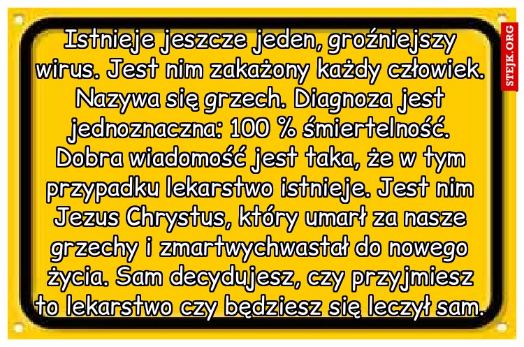 Istnieje jeszcze jeden, groźniejszy wirus. Jest nim zakażony każdy człowiek. Nazywa się grzech. Diagnoza jest jednoznaczna: 100 % śmiertelność. Dobra wiadomość jest taka, że w tym przypadku lekarstwo istnieje. Jest nim Jezus Chrystus, który umarł za nasze grzechy i zmartwychwastał do nowego życia. Sam decydujesz, czy przyjmiesz to lekarstwo czy będziesz się leczył sam.