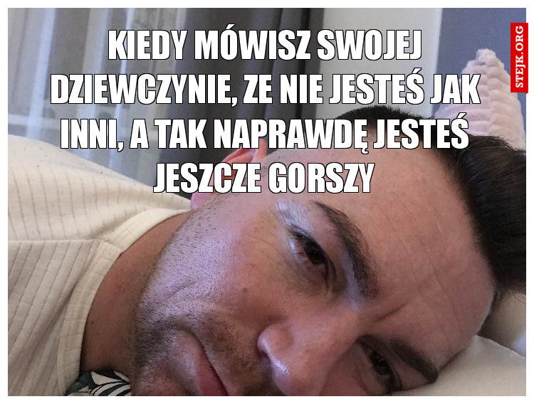 Kiedy mówisz swojej dziewczynie, ze nie jesteś jak inni, a tak naprawdę jesteś jeszcze gorszy