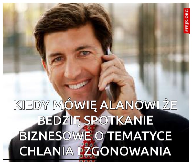 kiedy mówię alanowi że bedzię spotkanie biznesowe o tematyce chlania i zgonowania