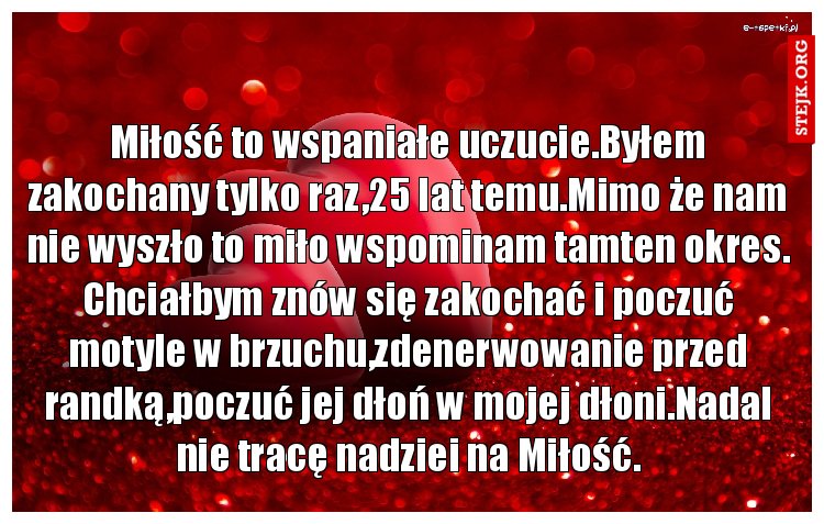 Miłość to wspaniałe uczucie.Byłem zakochany tylko raz,25 lat temu.Mimo że nam nie wyszło to miło wspominam tamten okres. Chciałbym znów się zakochać i poczuć motyle w brzuchu,zdenerwowanie przed randką,poczuć jej dłoń w mojej dłoni.Nadal nie tracę nadziei na Miłość.
