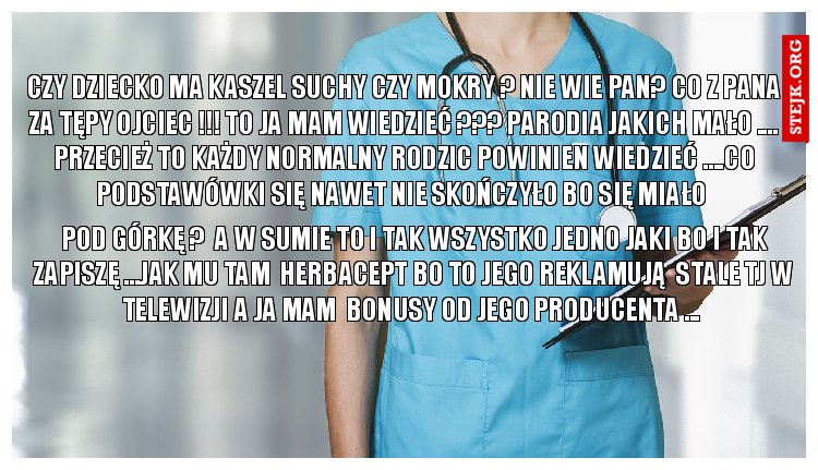 czy dziecko ma kaszel suchy czy mokry ? Nie wie pan? CO Z PANA ZA TĘPY OJCIEC !!! TO JA MAM WIEDZIEĆ ??? PARODIA JAKICH MAŁO .... PRZECIEŻ TO KAŻDY NORMALNY RODZIC POWINIEN WIEDZIEĆ ....CO PODSTAWÓWKI SIĘ NAWET NIE SKOŃCZYŁO BO SIĘ MIAŁO 