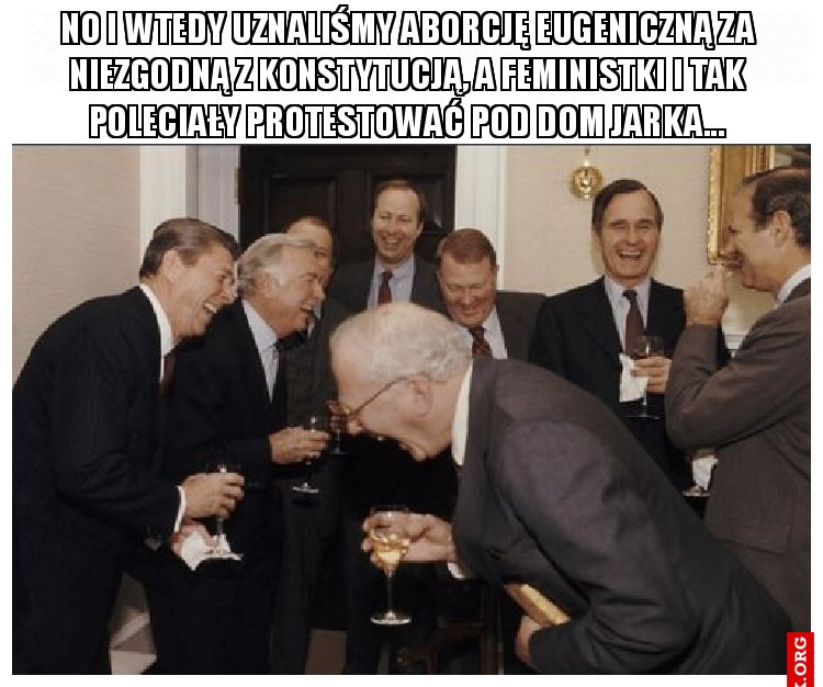 No i wtedy uznaliśmy aborcję eugeniczną za niezgodną z konstytucją, a feministki i tak poleciały protestować pod dom jarka...