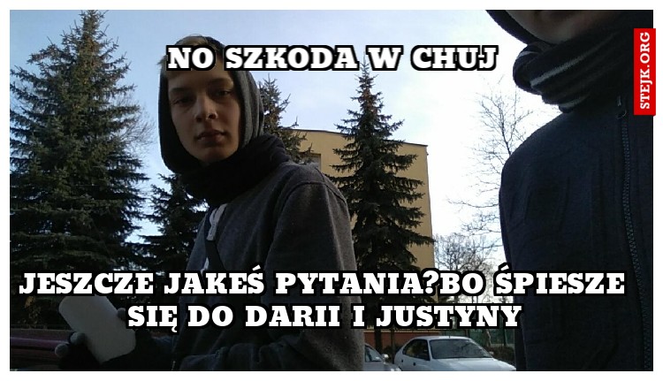 jeszcze jakeś pytania?bo śpiesze się do darii i justyny