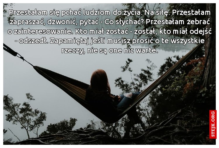 Przestałam się pchać ludziom do życia. Na siłę. Przestałam zapraszać, dzwonić, pytać - Co słychać? Przestałam żebrać o zainteresowanie. Kto miał zostać - został, kto miał odejść - odszedł. Zapamiętaj jeśli musisz prosić o te wszystkie rzeczy, nie są one nic warte.