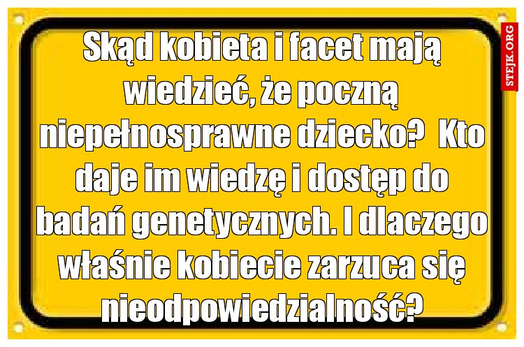 Skąd kobieta i facet mają wiedzieć, że poczną niepełnosprawne dziecko?  Kto daje im wiedzę i dostęp do badań genetycznych. I dlaczego właśnie kobiecie zarzuca się nieodpowiedzialność?