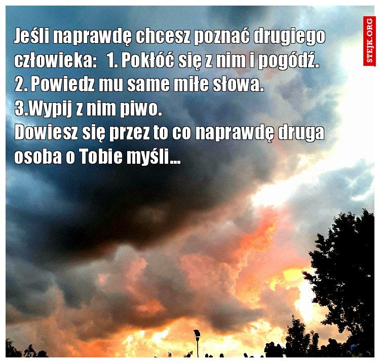 Jeśli naprawdę chcesz poznać człowieka : 1.Pokłóć się z nim i pogódź. 2. Powiedz mu same miłe słowa. 3. Wypij z nim piwo. Dowiesz się przez to co naprawdę druga osoba o Tobie myśli... . 