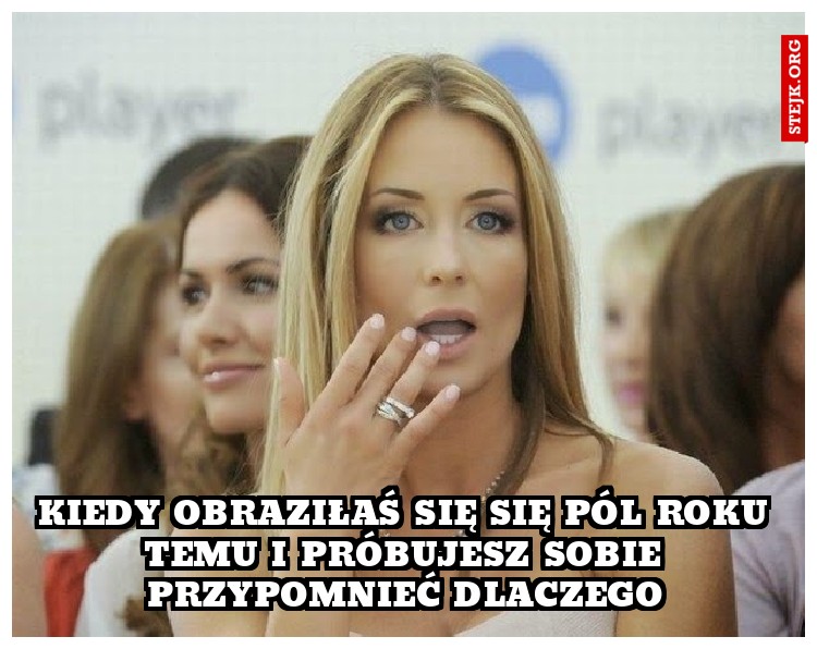 Kiedy obraziłaś się się pól roku temu i próbujesz sobie przypomnieć dlaczego
