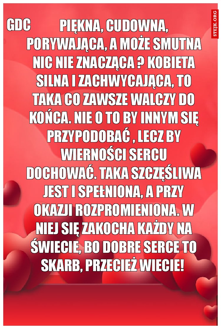 Piękna, cudowna, porywająca, a może smutna nic nie znacząca ? Kobieta silna i zachwycająca, to taka co zawsze walczy do końca. Nie o to by innym się przypodobać , lecz by wierności sercu dochować. Taka szczęśliwa jest i spełniona, a przy okazji rozpromieniona. W niej się zakocha każdy na świecie, bo dobre serce to skarb, przecież wiecie! 