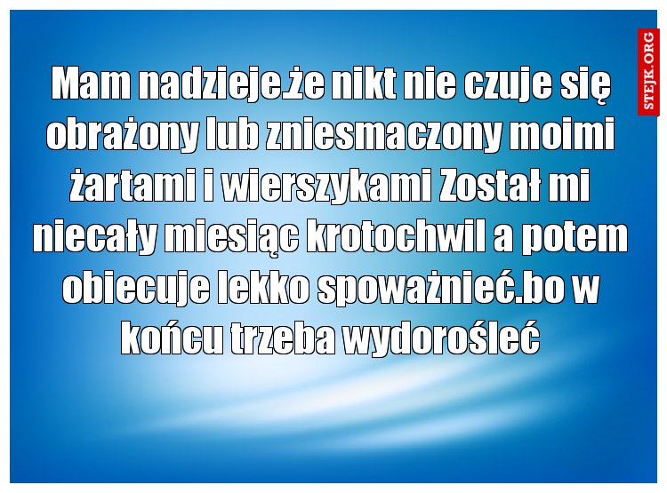 Mam nadzieje.że nikt nie czuje się obrażony lub zniesmaczony moimi żartami i wierszykami Został mi niecały miesiąc krotochwil a potem obiecuje lekko spoważnieć.bo w końcu trzeba wydorośleć