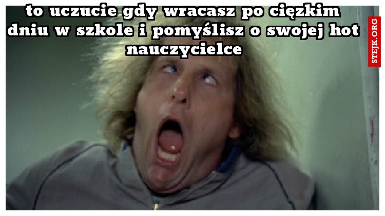 to uczucie gdy wracasz po cięzkim dniu w szkole i pomyślisz o swojej hot nauczycielce