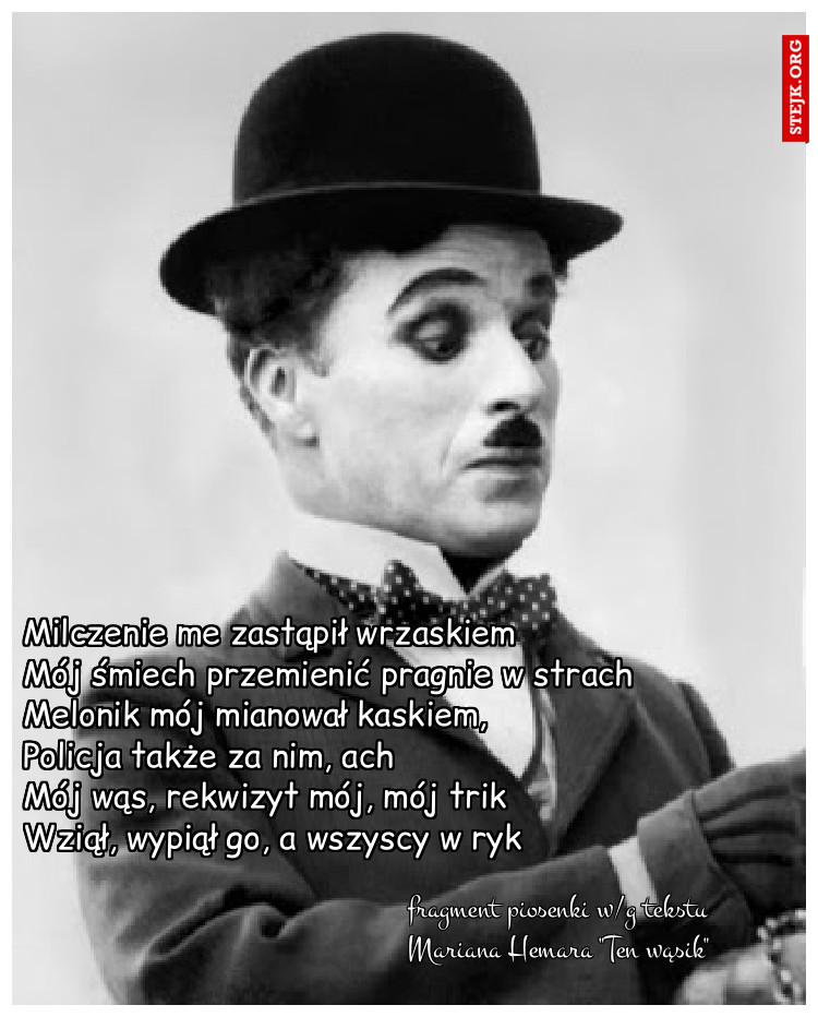 Milczenie me zastąpił wrzaskiem               Mój śmiech przemienić pragnie w strach Melonik mój mianował kaskiem,          Policja także za nim, ach                        Mój wąs, rekwizyt mój, mój trik           Wziął, wypiął go, a wszyscy w ryk