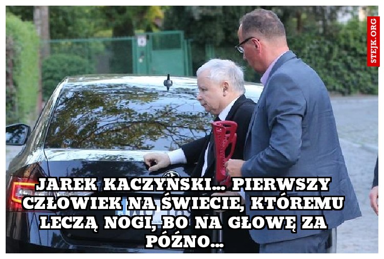 Jarek kaczyński... pierwszy człowiek na świecie, któremu leczą nogi, bo na głowę za późno...