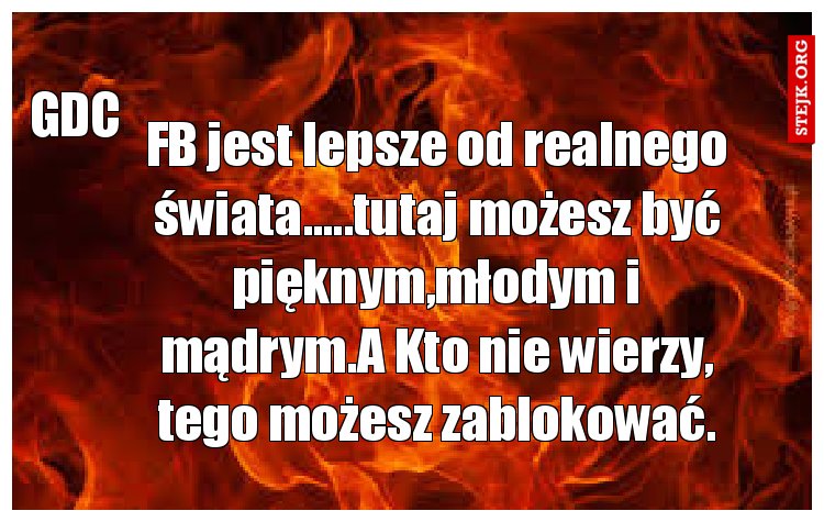 FB jest lepsze od realnego świata.....tutaj możesz być pięknym,młodym i mądrym.A Kto nie wierzy, tego możesz zablokować.