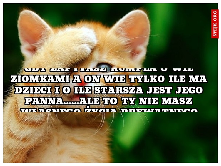 Gdy zapytasz kumpla o wie ziomkami a on wie tylko ile ma dzieci i o ile starsza jest jego panna......ale to Ty nie masz własnego życia prywatnego