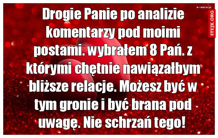 Drogie Panie po analizie komentarzy pod moimi postami. wybrałem 8 Pań. z którymi chętnie nawiązałbym bliższe relacje. Możesz być w tym gronie i być brana pod uwagę. Nie schrzań tego! 