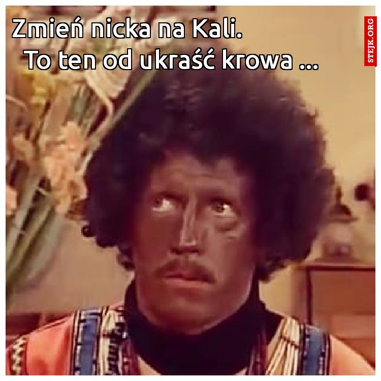 Zmień nicka na Kali.                        To ten od ukraść krowa ...