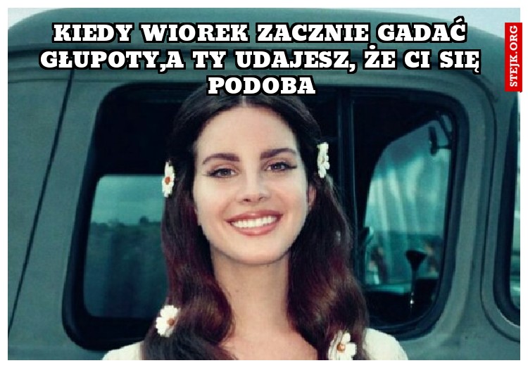 Kiedy WIOREK zacznie gadać głupoty,a ty udajesz, że Ci się podoba