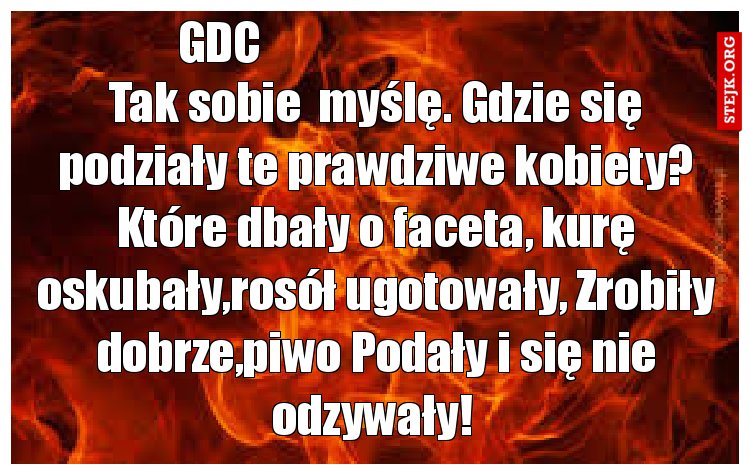 Tak sobie  myślę. Gdzie się podziały te prawdziwe kobiety? Które dbały o faceta, kurę oskubały,rosół ugotowały, Zrobiły dobrze,piwo Podały i się nie odzywały! 